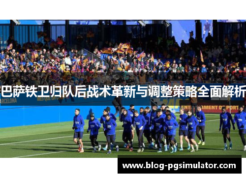 巴萨铁卫归队后战术革新与调整策略全面解析