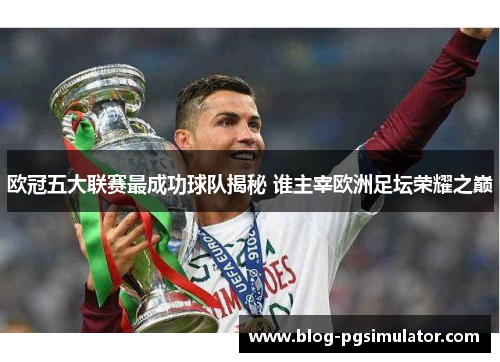 欧冠五大联赛最成功球队揭秘 谁主宰欧洲足坛荣耀之巅