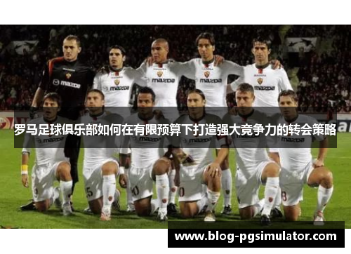 罗马足球俱乐部如何在有限预算下打造强大竞争力的转会策略