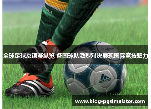 全球足球友谊赛纵览 各国球队激烈对决展现国际竞技魅力