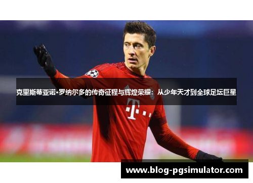 克里斯蒂亚诺·罗纳尔多的传奇征程与辉煌荣耀：从少年天才到全球足坛巨星