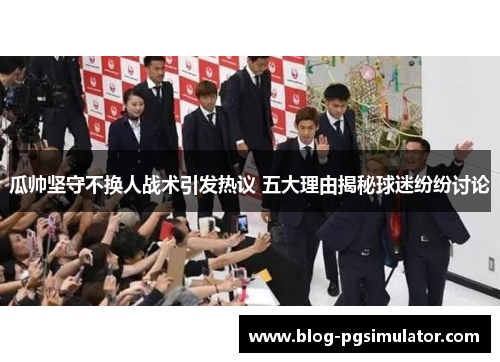 瓜帅坚守不换人战术引发热议 五大理由揭秘球迷纷纷讨论