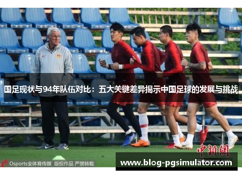 国足现状与94年队伍对比：五大关键差异揭示中国足球的发展与挑战