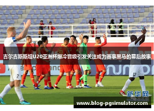 吉尔吉斯斯坦U20亚洲杯爆冷晋级引发关注成为赛事黑马的幕后故事