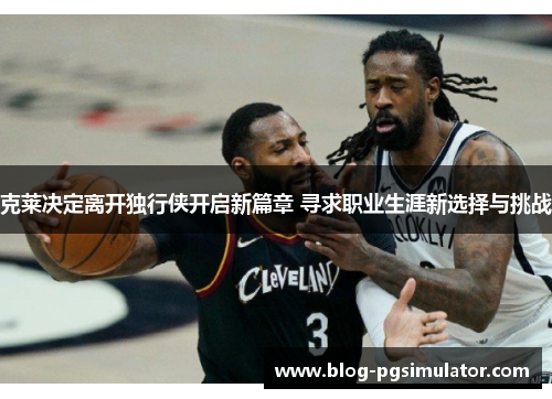 克莱决定离开独行侠开启新篇章 寻求职业生涯新选择与挑战