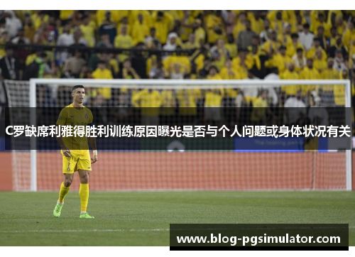 C罗缺席利雅得胜利训练原因曝光是否与个人问题或身体状况有关