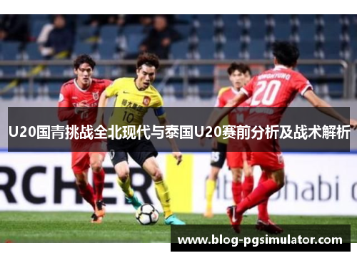 U20国青挑战全北现代与泰国U20赛前分析及战术解析