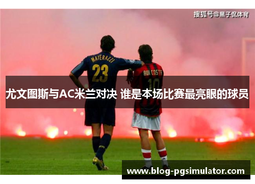 尤文图斯与AC米兰对决 谁是本场比赛最亮眼的球员