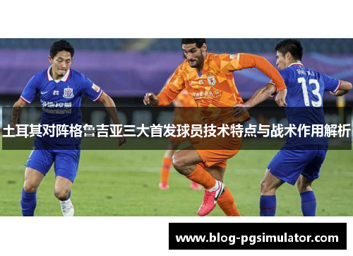 土耳其对阵格鲁吉亚三大首发球员技术特点与战术作用解析