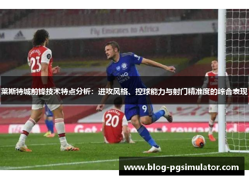 莱斯特城前锋技术特点分析：进攻风格、控球能力与射门精准度的综合表现