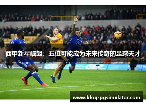 西甲新星崛起：五位可能成为未来传奇的足球天才
