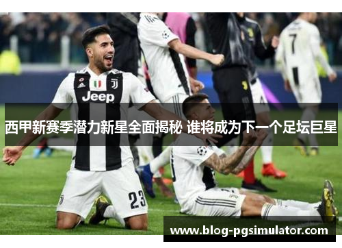 西甲新赛季潜力新星全面揭秘 谁将成为下一个足坛巨星