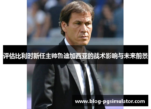 评估比利时新任主帅鲁迪加西亚的战术影响与未来前景 评估比利时新任主帅鲁迪加西亚的战术影响与未来前景