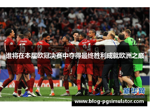 谁将在本届欧冠决赛中夺得最终胜利成就欧洲之巅 谁将在本届欧冠决赛中夺得最终胜利成就欧洲之巅