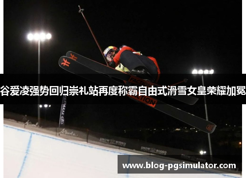 谷爱凌强势回归崇礼站再度称霸自由式滑雪女皇荣耀加冕 谷爱凌强势回归崇礼站再度称霸自由式滑雪女皇荣耀加冕