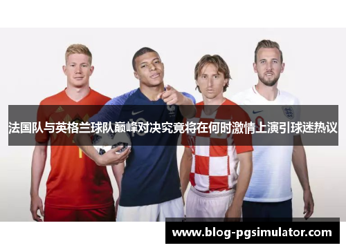 法国队与英格兰球队巅峰对决究竟将在何时激情上演引球迷热议 法国队与英格兰球队巅峰对决究竟将在何时激情上演引球迷热议
