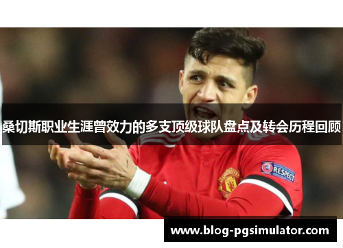 桑切斯职业生涯曾效力的多支顶级球队盘点及转会历程回顾