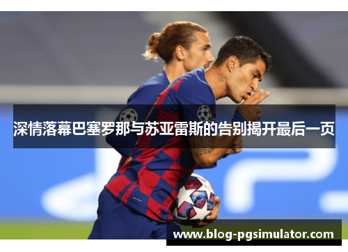 深情落幕巴塞罗那与苏亚雷斯的告别揭开最后一页 深情落幕巴塞罗那与苏亚雷斯的告别揭开最后一页