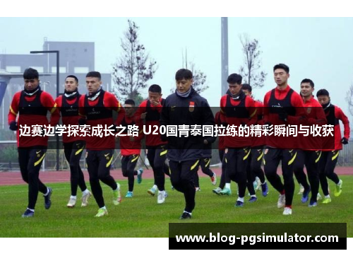 边赛边学探索成长之路 U20国青泰国拉练的精彩瞬间与收获