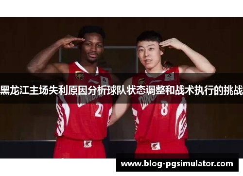 黑龙江主场失利原因分析球队状态调整和战术执行的挑战 黑龙江主场失利原因分析球队状态调整和战术执行的挑战