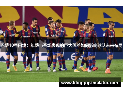 巴萨10号困境：年薪与赛场表现的巨大落差如何影响球队未来布局
