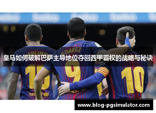 皇马如何破解巴萨主导地位夺回西甲霸权的战略与秘诀 皇马如何破解巴萨主导地位夺回西甲霸权的战略与秘诀