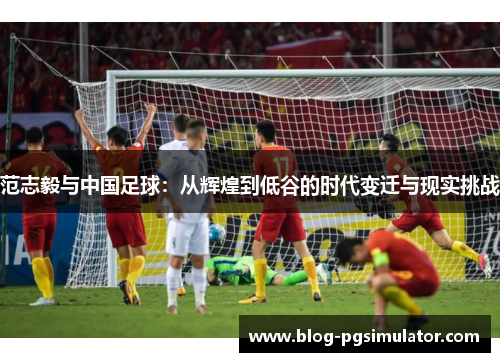 范志毅与中国足球：从辉煌到低谷的时代变迁与现实挑战