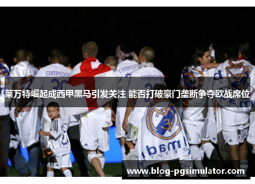 莱万特崛起成西甲黑马引发关注 能否打破豪门垄断争夺欧战席位