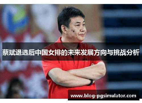 蔡斌退选后中国女排的未来发展方向与挑战分析