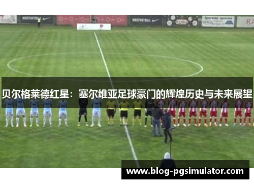 贝尔格莱德红星：塞尔维亚足球豪门的辉煌历史与未来展望