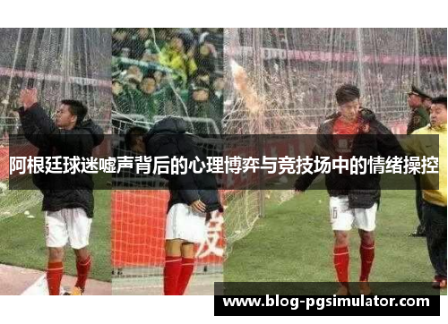 阿根廷球迷嘘声背后的心理博弈与竞技场中的情绪操控