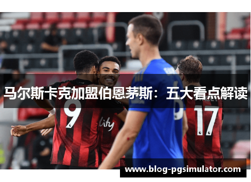 马尔斯卡克加盟伯恩茅斯：五大看点解读